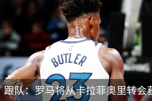 跟队：罗马将从卡拉菲奥里转会获额外分成，在和巴塞尔谈付款方式